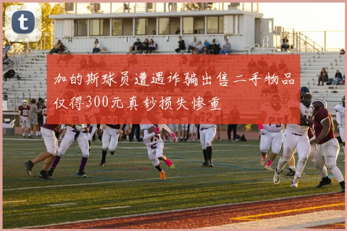 加的斯球员遭遇诈骗出售二手物品仅得300元真钞损失惨重