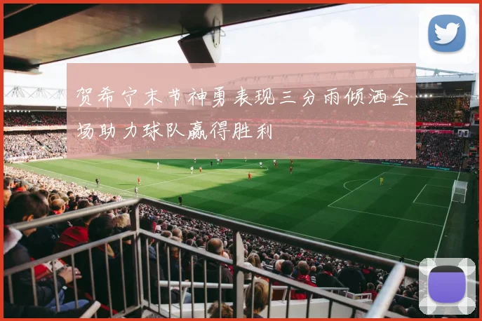 贺希宁末节神勇表现三分雨倾洒全场助力球队赢得胜利