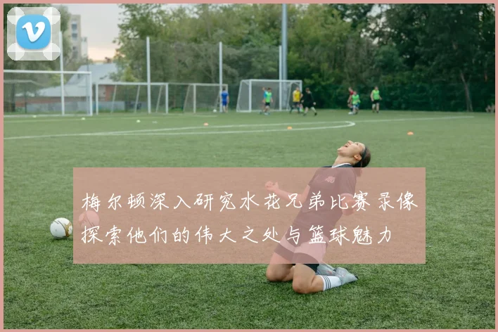 梅尔顿深入研究水花兄弟比赛录像探索他们的伟大之处与篮球魅力