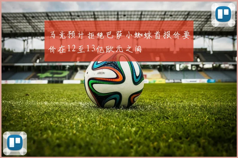 马竞预计拒绝巴萨小蜘蛛首报价要价在12至13亿欧元之间