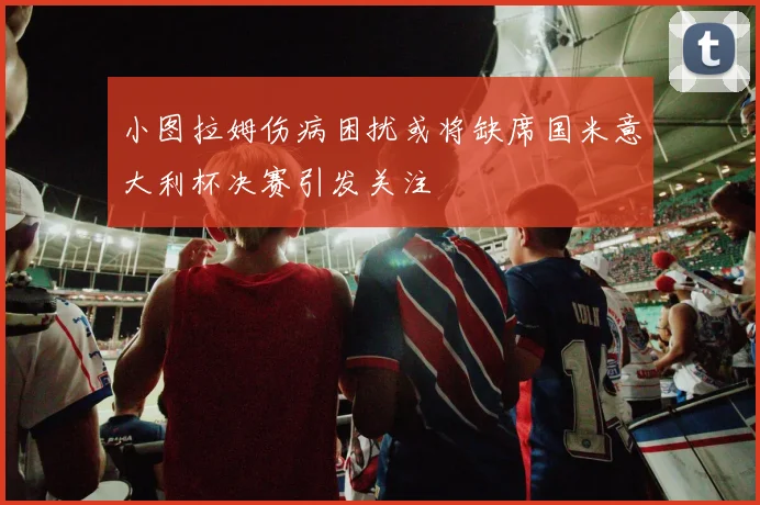 小图拉姆伤病困扰或将缺席国米意大利杯决赛引发关注