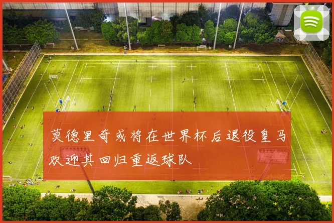 莫德里奇或将在世界杯后退役皇马欢迎其回归重返球队