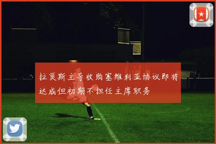 拉莫斯主导收购塞维利亚协议即将达成但初期不担任主席职务