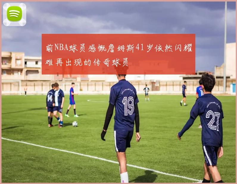 前NBA球员感慨詹姆斯41岁依然闪耀难再出现的传奇球员