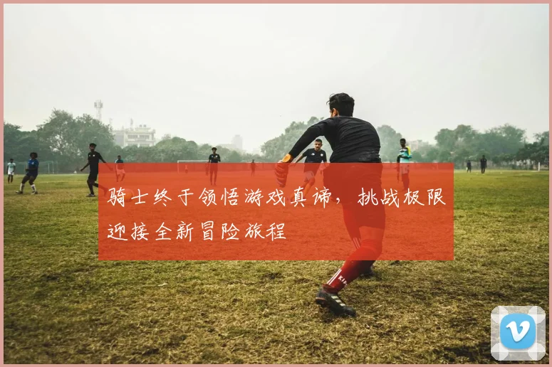 骑士终于领悟游戏真谛，挑战极限迎接全新冒险旅程