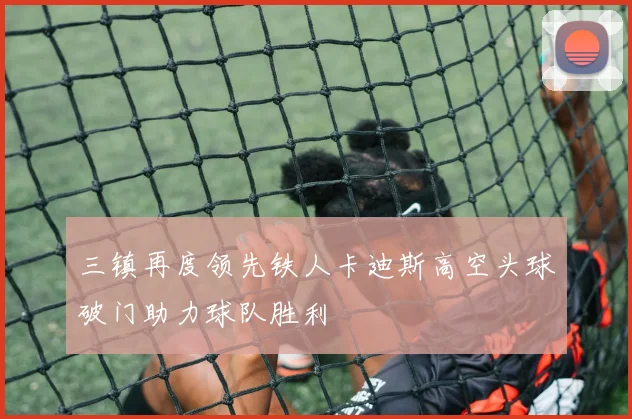 三镇再度领先铁人卡迪斯高空头球破门助力球队胜利
