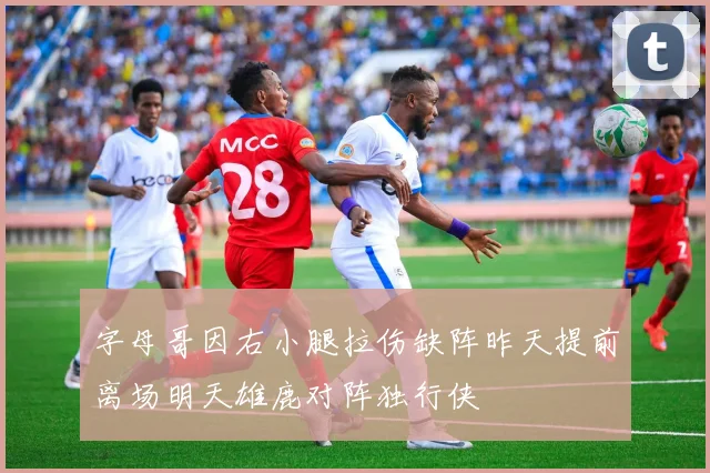 字母哥因右小腿拉伤缺阵昨天提前离场明天雄鹿对阵独行侠