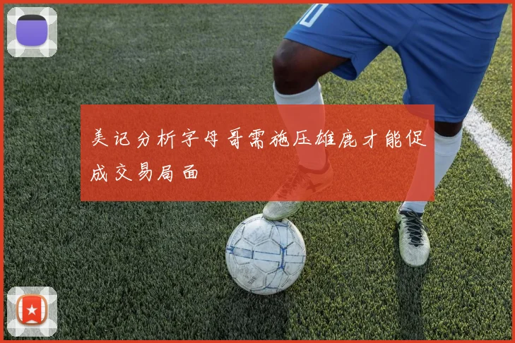 美记分析字母哥需施压雄鹿才能促成交易局面