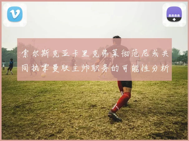 索尔斯克亚卡里克弗莱彻范尼或共同执掌曼联主帅职务的可能性分析