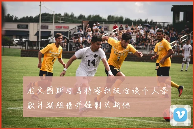 尤文图斯与马特塔积极洽谈个人条款计划租借并强制买断他