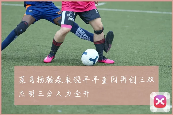 菜鸟杨瀚森表现平平奎因再创三双杰明三分火力全开