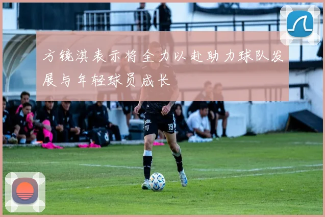 方镜淇表示将全力以赴助力球队发展与年轻球员成长