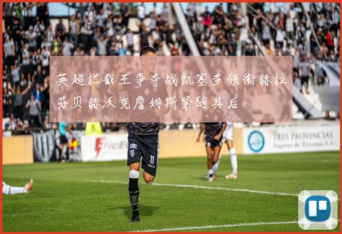 英超拦截王争夺战凯塞多领衔赫拉芬贝赫沃克詹姆斯紧随其后