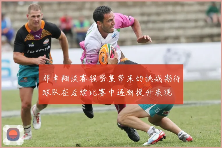 邓卓翔谈赛程密集带来的挑战期待球队在后续比赛中逐渐提升表现