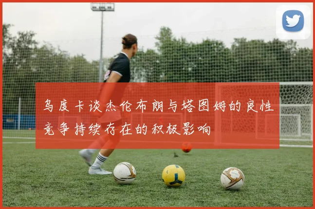乌度卡谈杰伦布朗与塔图姆的良性竞争持续存在的积极影响
