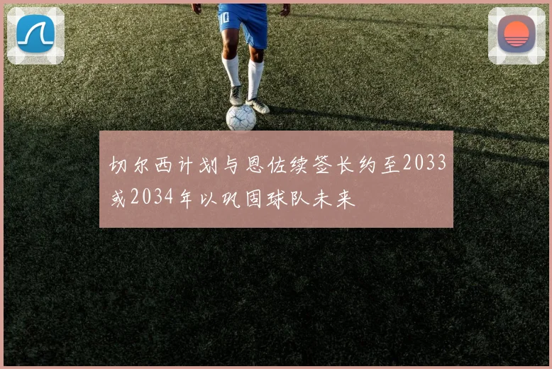 切尔西计划与恩佐续签长约至2033或2034年以巩固球队未来
