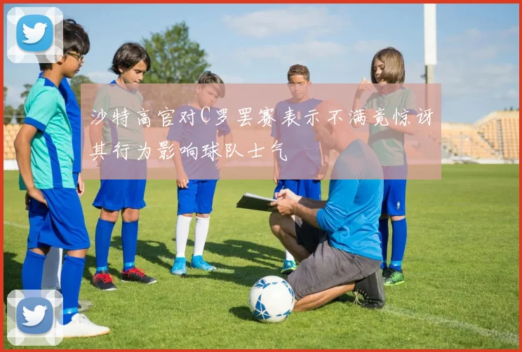 沙特高官对C罗罢赛表示不满竟惊讶其行为影响球队士气