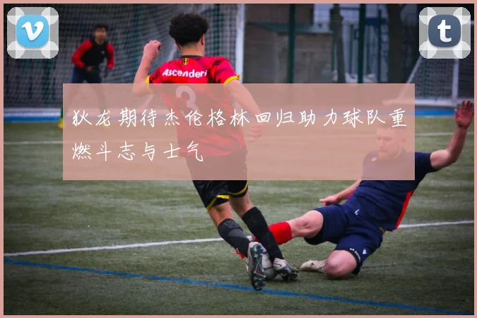 狄龙期待杰伦格林回归助力球队重燃斗志与士气