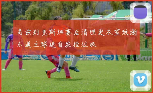 乌兹别克斯坦赛后清理更衣室致谢东道主球迷自发捡垃圾