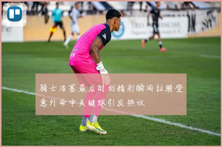 骑士活塞最后时刻精彩瞬间拉胯登意外命中关键球引发热议