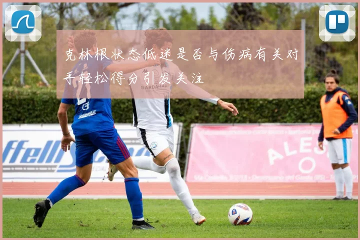 克林根状态低迷是否与伤病有关对手轻松得分引发关注
