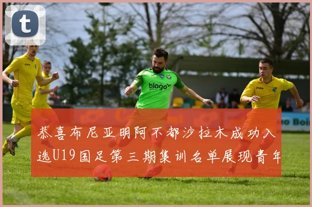 恭喜布尼亚明阿不都沙拉木成功入选U19国足第三期集训名单展现青年才俊风采