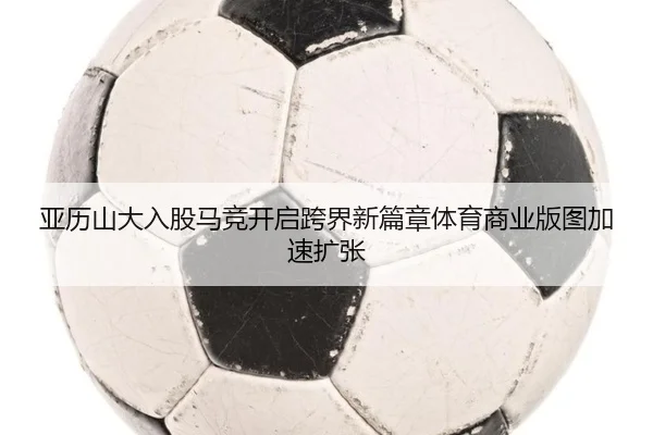亚历山大入股马竞开启跨界新篇章体育商业版图加速扩张 - manguan